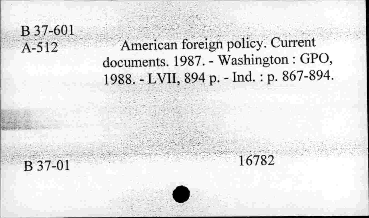 ﻿B 37-601 À-512
American foreign policy. Current documents. 1987. - Washington : GPO, 1988. - LVII, 894 p. - Ind. : p. 867-894.
B 37-01
16782